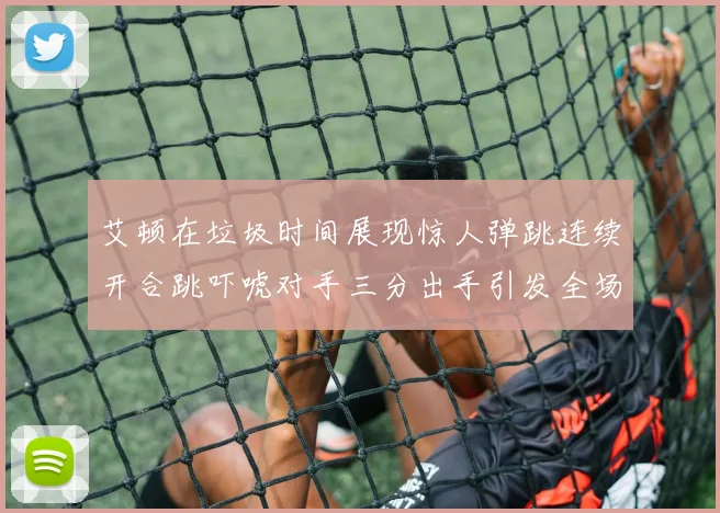 艾顿在垃圾时间展现惊人弹跳连续开合跳吓唬对手三分出手引发全场欢呼