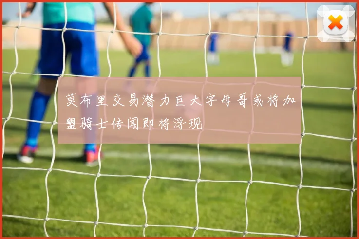 莫布里交易潜力巨大字母哥或将加盟骑士传闻即将浮现