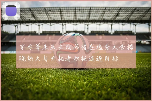 字母哥未来去向或将在选秀大会揭晓热火与开拓者积极追逐目标