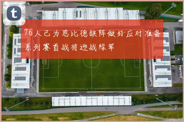 76人已为恩比德缺阵做好应对准备系列赛首战将迎战绿军