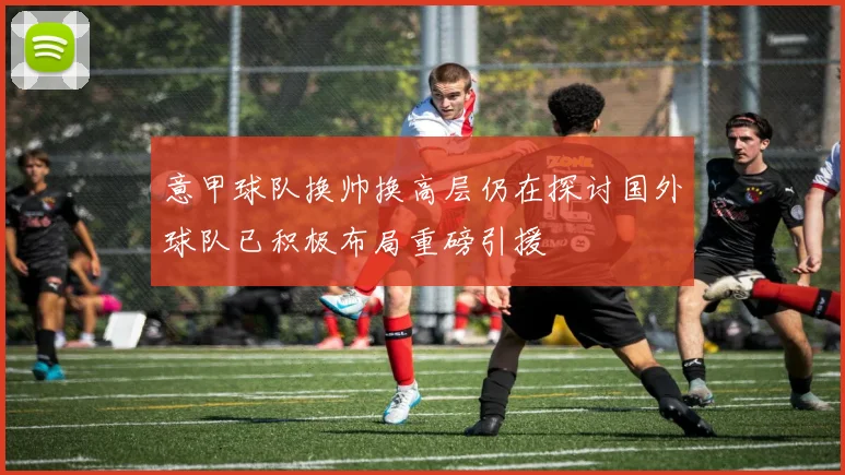 意甲球队换帅换高层仍在探讨国外球队已积极布局重磅引援