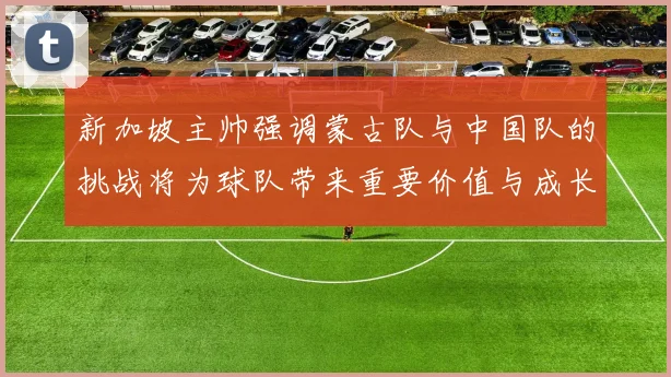 新加坡主帅强调蒙古队与中国队的挑战将为球队带来重要价值与成长机会
