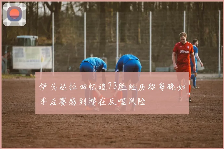 伊戈达拉回忆追73胜经历称每晚如季后赛感到潜在反噬风险