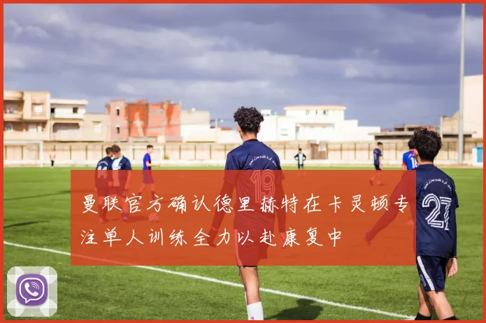 曼联官方确认德里赫特在卡灵顿专注单人训练全力以赴康复中