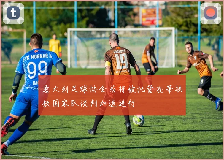 意大利足球协会或将被托管孔蒂执教国家队谈判加速进行