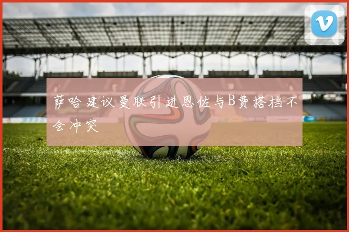 萨哈建议曼联引进恩佐与B费搭档不会冲突