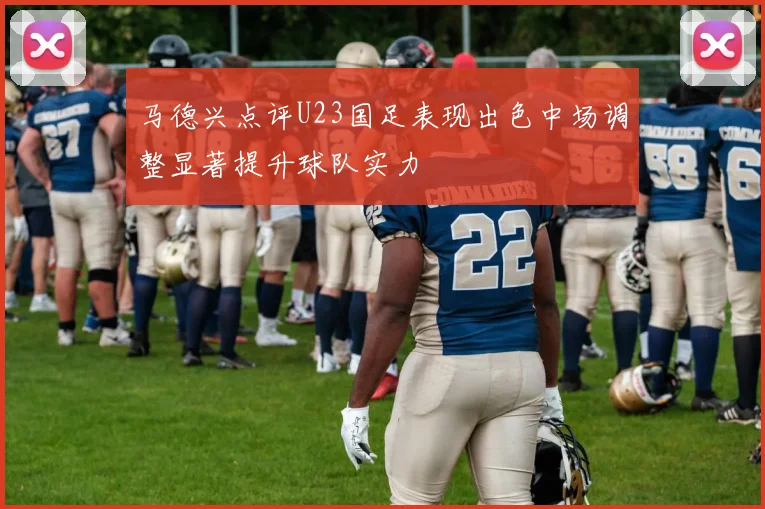 马德兴点评U23国足表现出色中场调整显著提升球队实力