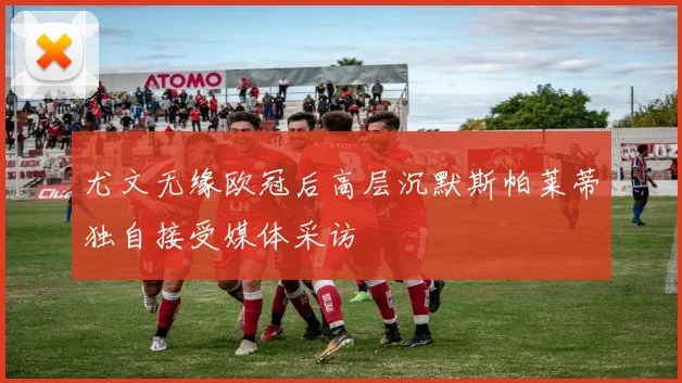 尤文无缘欧冠后高层沉默斯帕莱蒂独自接受媒体采访