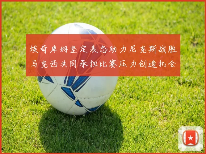 埃奇库姆坚定表态助力尼克斯战胜马克西共同承担比赛压力创造机会