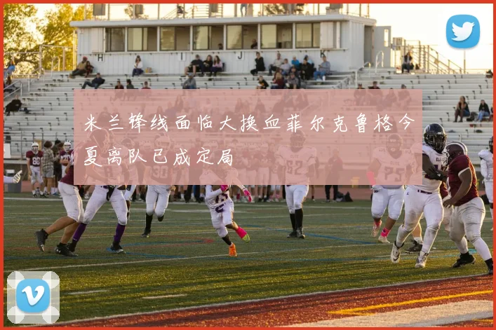 米兰锋线面临大换血菲尔克鲁格今夏离队已成定局