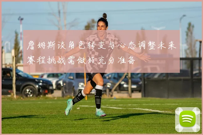 詹姆斯谈角色转变与心态调整未来赛程挑战需做好充分准备