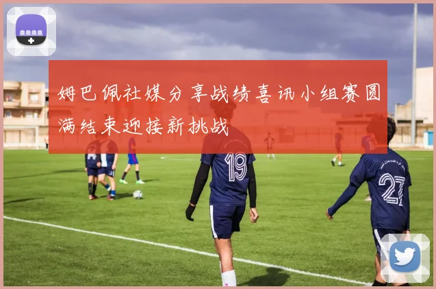 姆巴佩社媒分享战绩喜讯小组赛圆满结束迎接新挑战