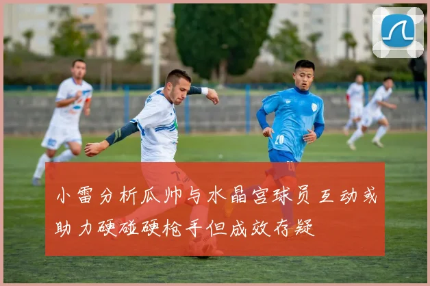 小雷分析瓜帅与水晶宫球员互动或助力硬碰硬枪手但成效存疑