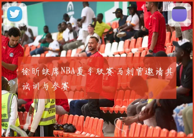 徐昕缺席NBA夏季联赛马刺曾邀请其试训与参赛
