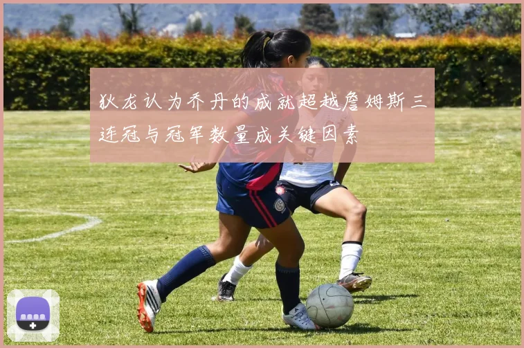 狄龙认为乔丹的成就超越詹姆斯三连冠与冠军数量成关键因素