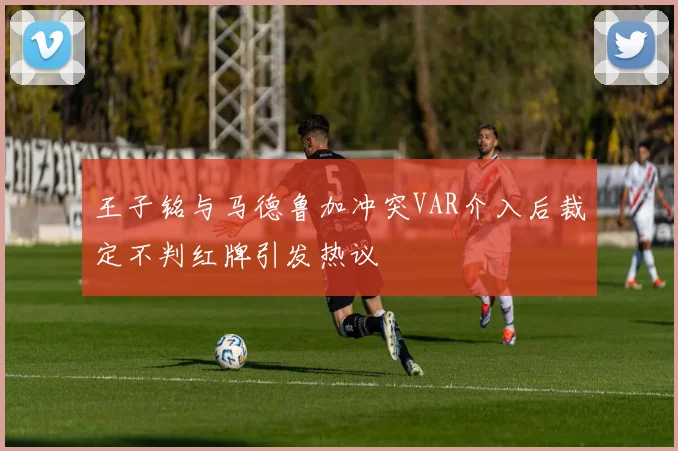 王子铭与马德鲁加冲突VAR介入后裁定不判红牌引发热议