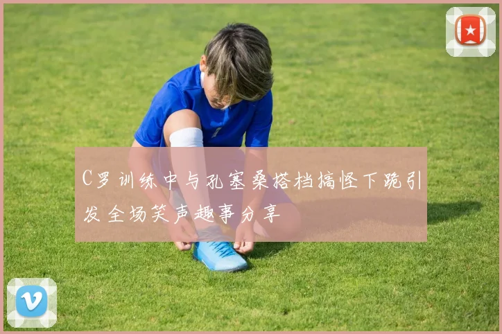 C罗训练中与孔塞桑搭档搞怪下跪引发全场笑声趣事分享