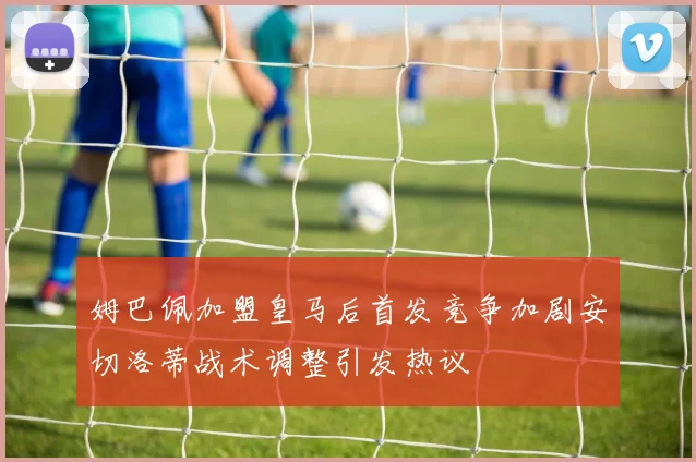 姆巴佩加盟皇马后首发竞争加剧安切洛蒂战术调整引发热议