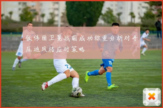 张伟丽卫冕战前成功称重分析对手压迫风格应对策略